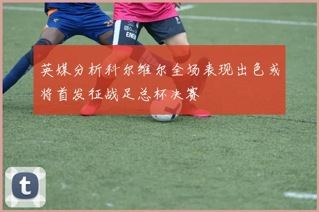 英媒分析科尔维尔全场表现出色或将首发征战足总杯决赛