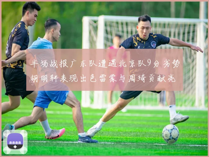 半场战报广东队遭遇北京队9分劣势胡明轩表现出色雷蒙与周琦贡献亮眼数据
