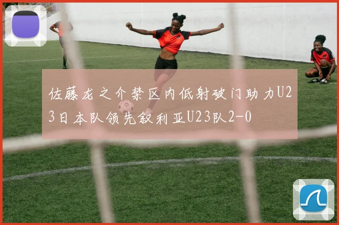 佐藤龙之介禁区内低射破门助力U23日本队领先叙利亚U23队2-0