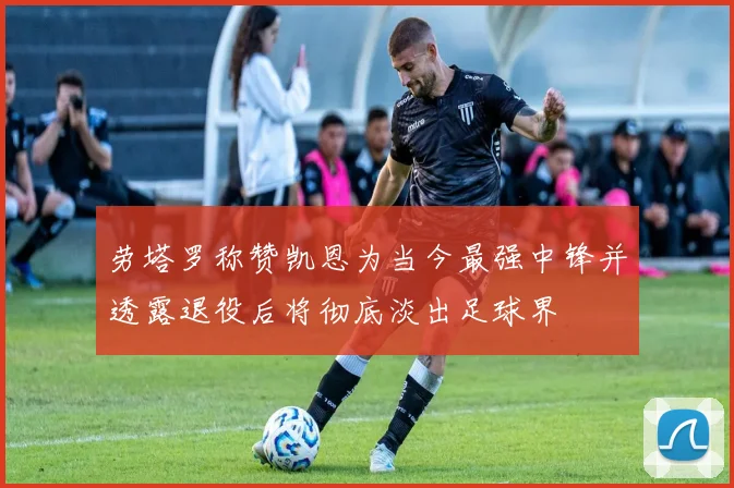 劳塔罗称赞凯恩为当今最强中锋并透露退役后将彻底淡出足球界