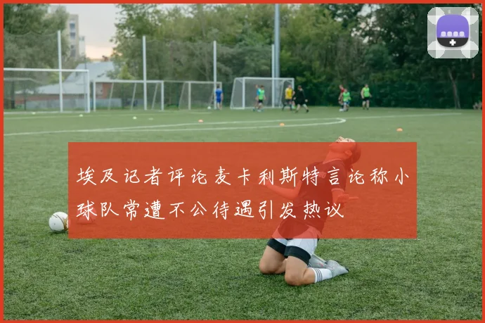 埃及记者评论麦卡利斯特言论称小球队常遭不公待遇引发热议