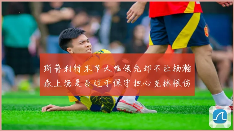 斯普利特末节大幅领先却不让杨瀚森上场是否过于保守担心克林根伤情吗