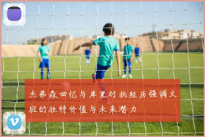 杰弗森回忆与库里对抗经历强调文班的独特价值与未来潜力