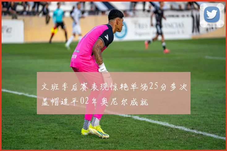 文班季后赛表现惊艳单场25分多次盖帽追平02年奥尼尔成就