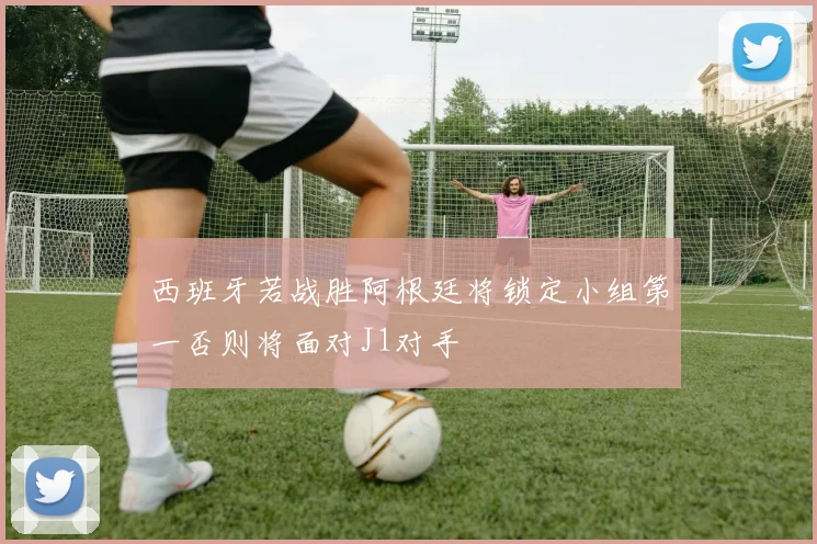 西班牙若战胜阿根廷将锁定小组第一否则将面对J1对手