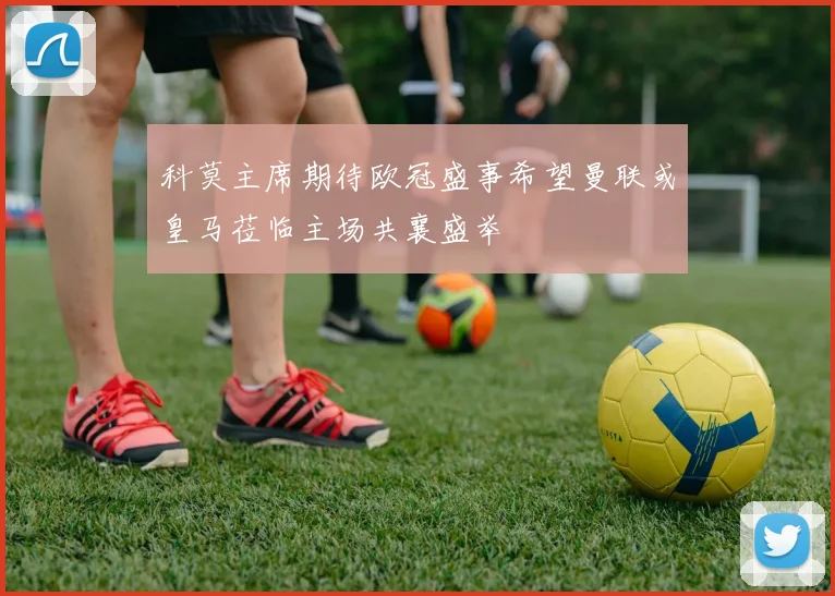 科莫主席期待欧冠盛事希望曼联或皇马莅临主场共襄盛举